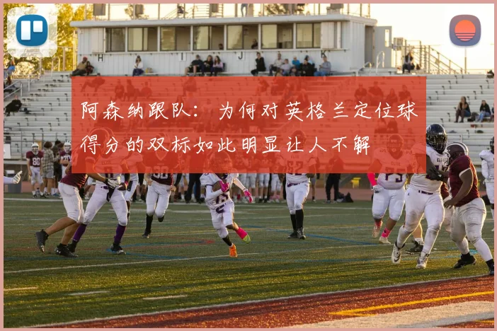 阿森纳跟队：为何对英格兰定位球得分的双标如此明显让人不解