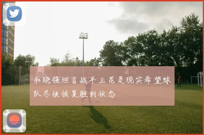 和晓强坦言战平玉昆是现实希望球队尽快恢复胜利状态