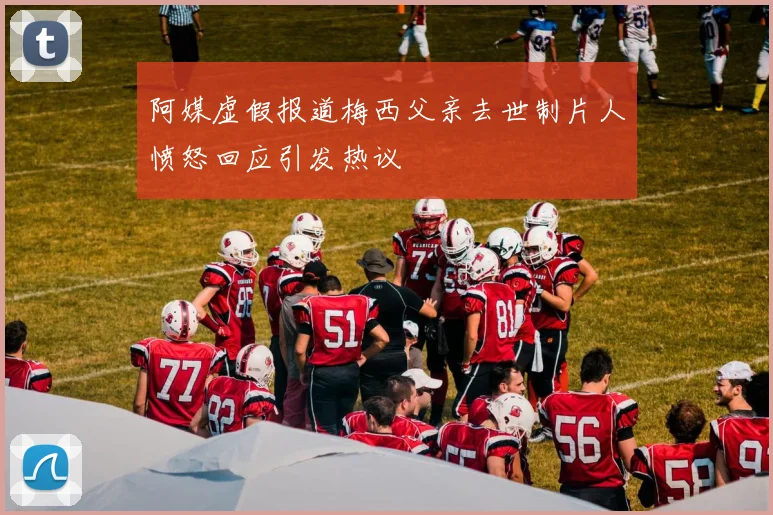 阿媒虚假报道梅西父亲去世制片人愤怒回应引发热议