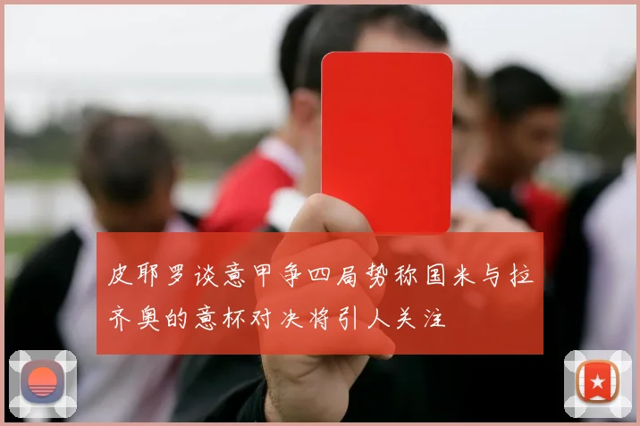 皮耶罗谈意甲争四局势称国米与拉齐奥的意杯对决将引人关注