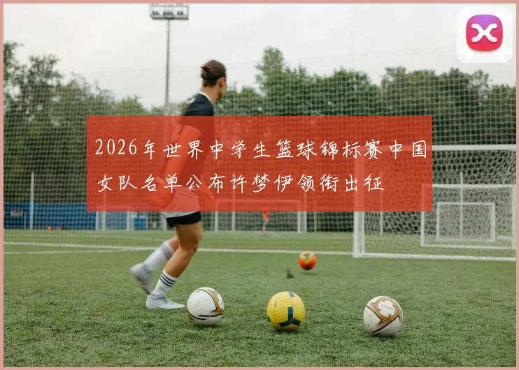 2026年世界中学生篮球锦标赛中国女队名单公布许梦伊领衔出征