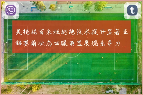 吴艳妮百米栏起跑技术提升显著亚锦赛前状态回暖明显展现竞争力