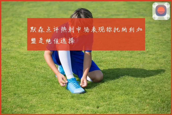 默森点评热刺中场表现称托纳利加盟是绝佳选择