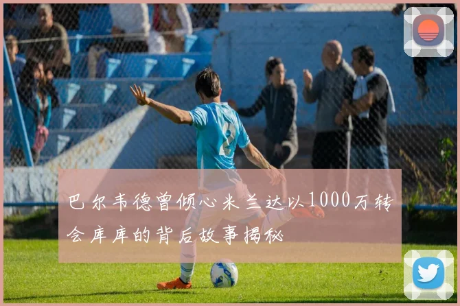 巴尔韦德曾倾心米兰达以1000万转会库库的背后故事揭秘