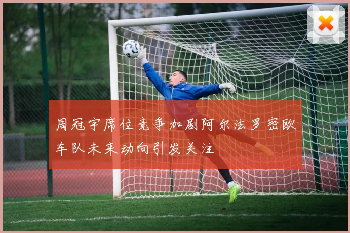 周冠宇席位竞争加剧阿尔法罗密欧车队未来动向引发关注