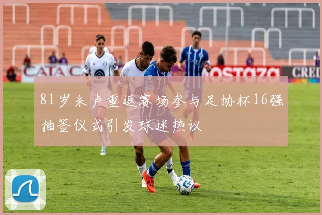 81岁米卢重返赛场参与足协杯16强抽签仪式引发球迷热议