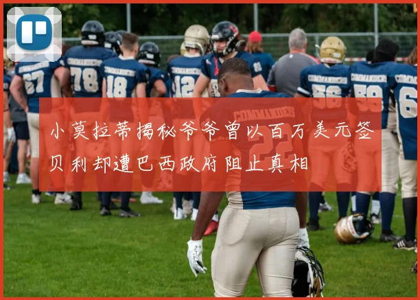 小莫拉蒂揭秘爷爷曾以百万美元签贝利却遭巴西政府阻止真相