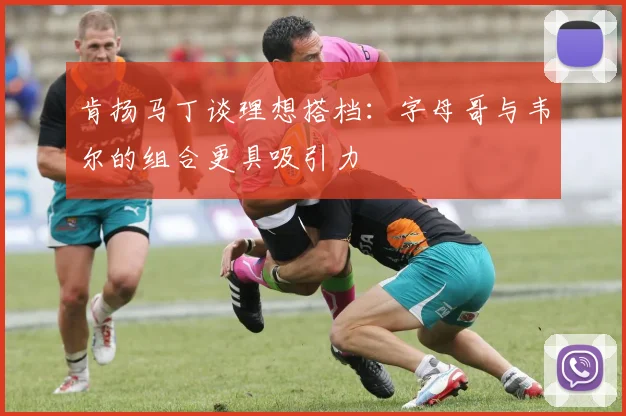 肯扬马丁谈理想搭档：字母哥与韦尔的组合更具吸引力