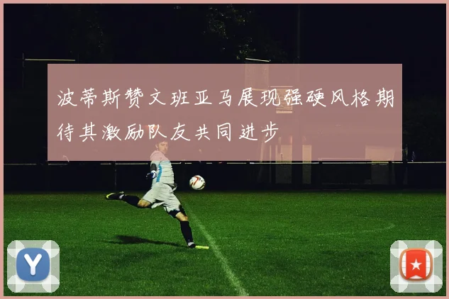 波蒂斯赞文班亚马展现强硬风格期待其激励队友共同进步