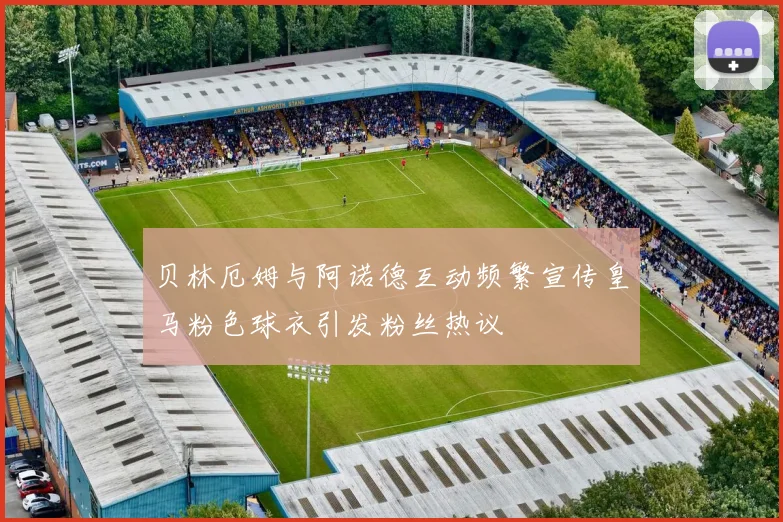 贝林厄姆与阿诺德互动频繁宣传皇马粉色球衣引发粉丝热议