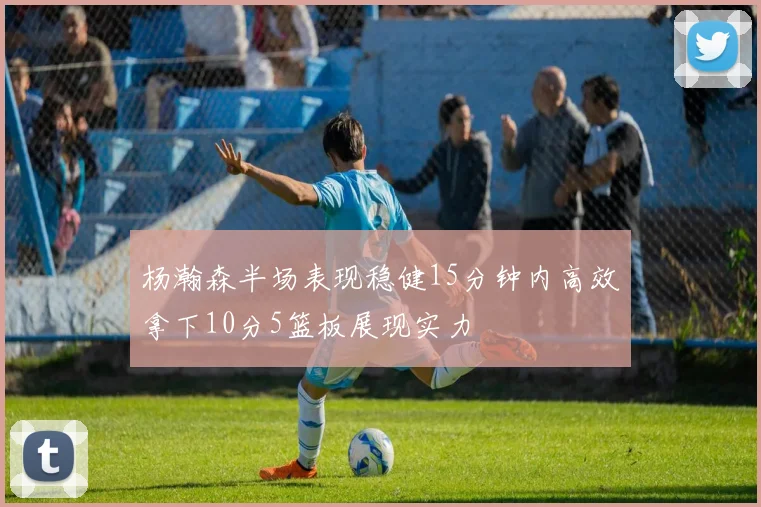 杨瀚森半场表现稳健15分钟内高效拿下10分5篮板展现实力