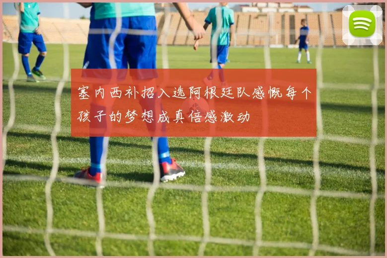 塞内西补招入选阿根廷队感慨每个孩子的梦想成真倍感激动