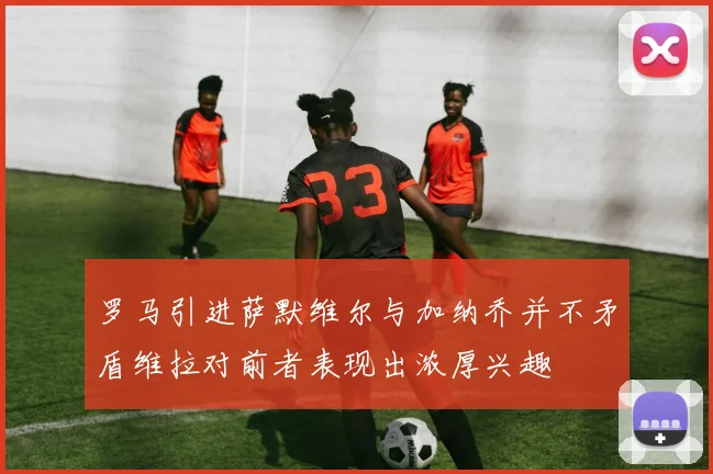 罗马引进萨默维尔与加纳乔并不矛盾维拉对前者表现出浓厚兴趣