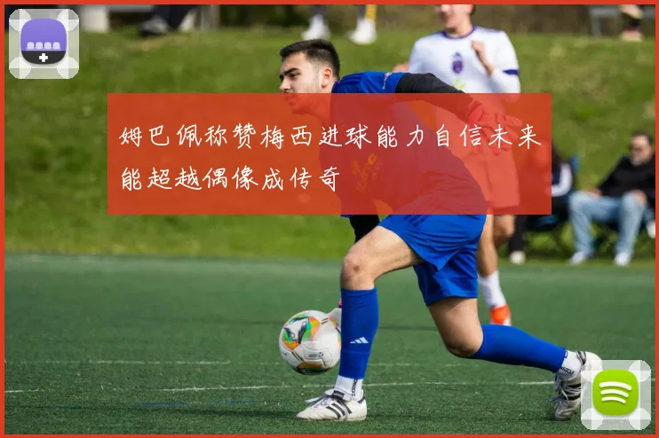 姆巴佩称赞梅西进球能力自信未来能超越偶像成传奇
