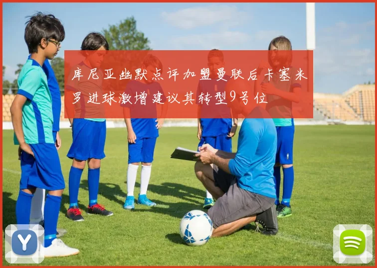 库尼亚幽默点评加盟曼联后卡塞米罗进球激增建议其转型9号位