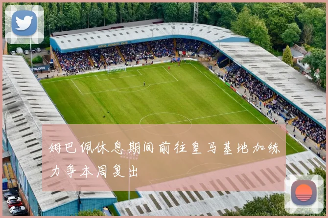 姆巴佩休息期间前往皇马基地加练力争本周复出