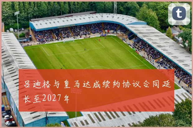 吕迪格与皇马达成续约协议合同延长至2027年