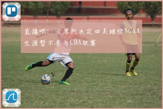 直播吧：淡厚然决定回美继续NCAA生涯暂不参与CBA联赛