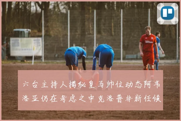 六台主持人揭秘皇马帅位动态阿韦洛亚仍在考虑之中克洛普非新任候选人