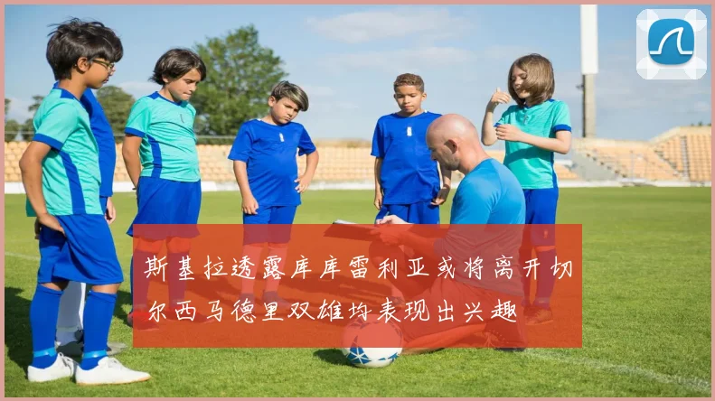 斯基拉透露库库雷利亚或将离开切尔西马德里双雄均表现出兴趣