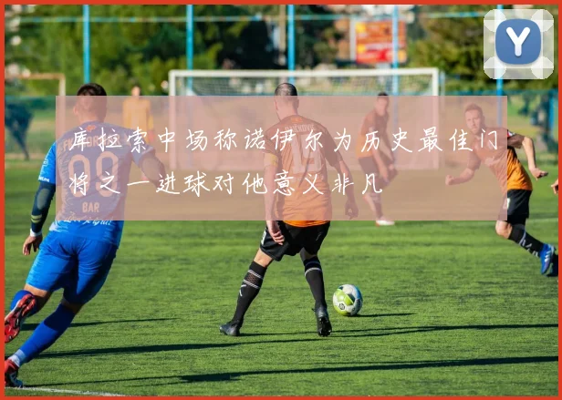 库拉索中场称诺伊尔为历史最佳门将之一进球对他意义非凡