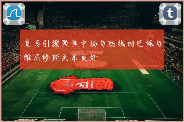 皇马引援聚焦中场与防线姆巴佩与维尼修斯关系良好