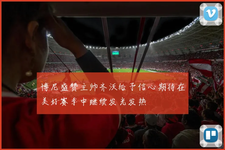 博尼盛赞主帅齐沃给予信心期待在美好赛季中继续发光发热