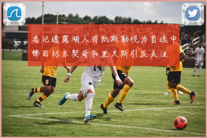 名记透露湖人将凯斯勒视为首选中锋目标东契奇和里夫斯引发关注