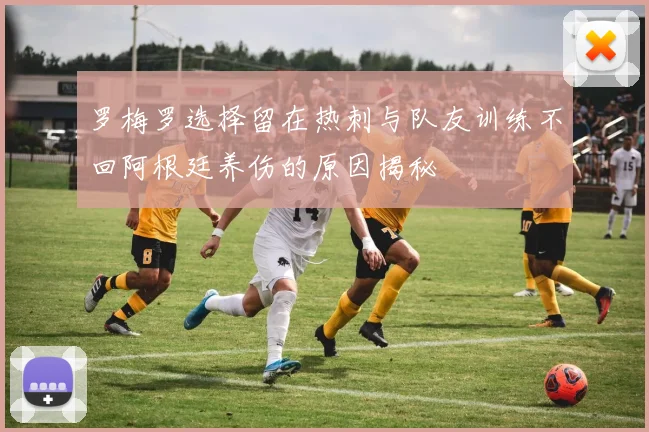罗梅罗选择留在热刺与队友训练不回阿根廷养伤的原因揭秘