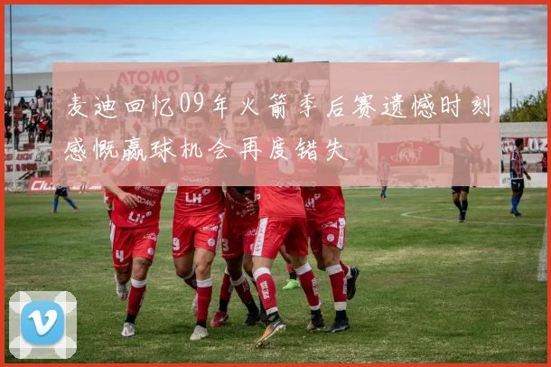 麦迪回忆09年火箭季后赛遗憾时刻感慨赢球机会再度错失