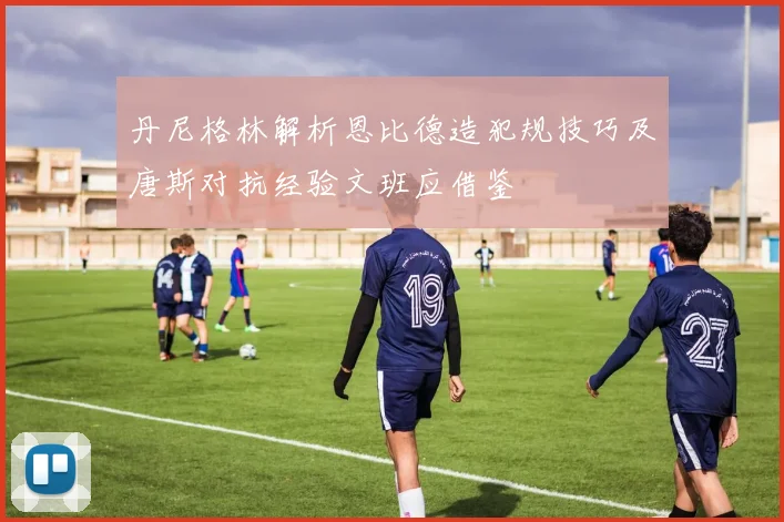 丹尼格林解析恩比德造犯规技巧及唐斯对抗经验文班应借鉴