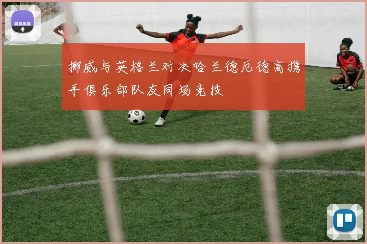 挪威与英格兰对决哈兰德厄德高携手俱乐部队友同场竞技