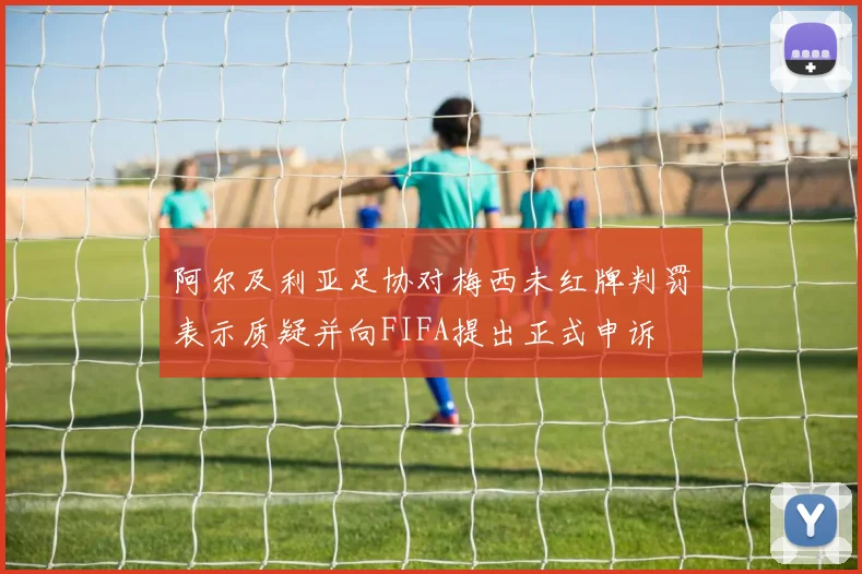 阿尔及利亚足协对梅西未红牌判罚表示质疑并向FIFA提出正式申诉