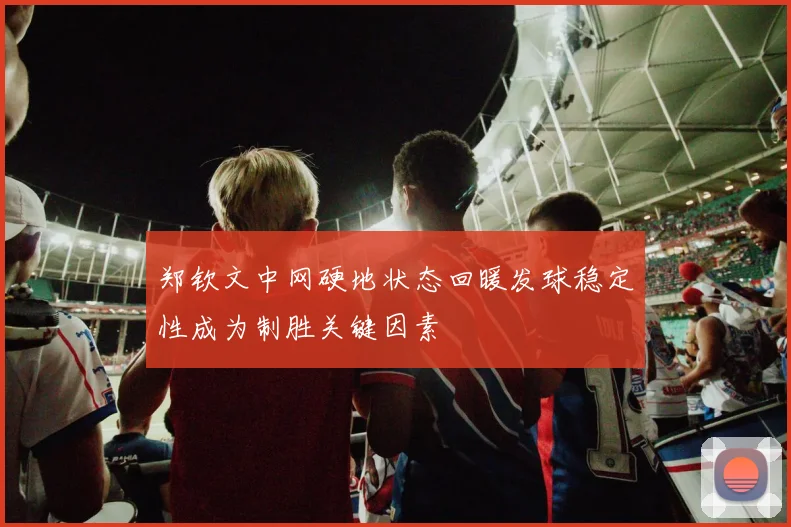 郑钦文中网硬地状态回暖发球稳定性成为制胜关键因素