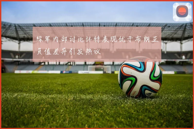 绿军内部讨论怀特表现优于布朗正负值差异引发热议